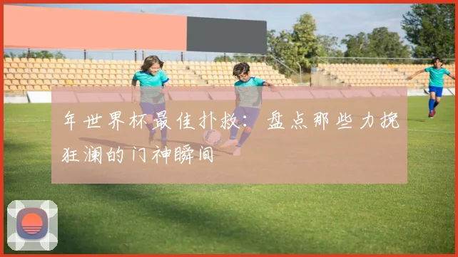 年世界杯最佳扑救：盘点那些力挽狂澜的门神瞬间