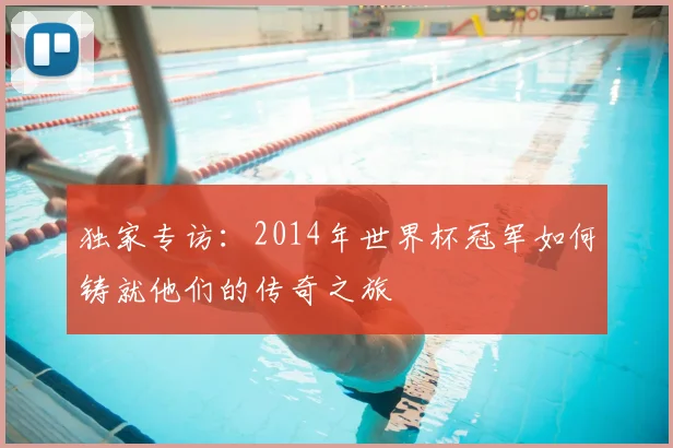 独家专访：2014年世界杯冠军如何铸就他们的传奇之旅