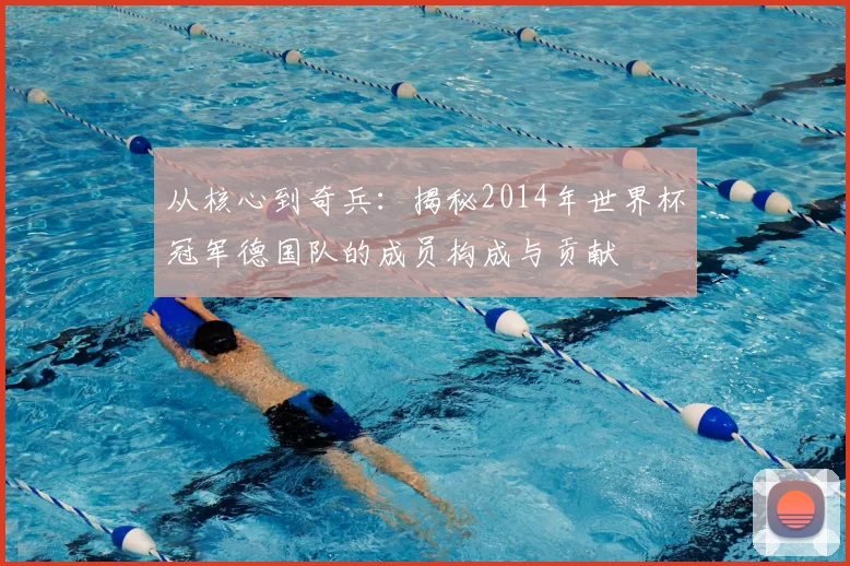 从核心到奇兵：揭秘2014年世界杯冠军德国队的成员构成与贡献