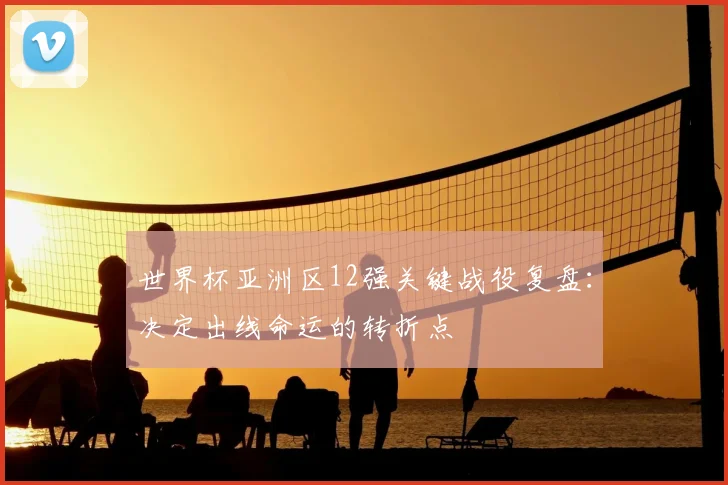 世界杯亚洲区12强关键战役复盘：决定出线命运的转折点