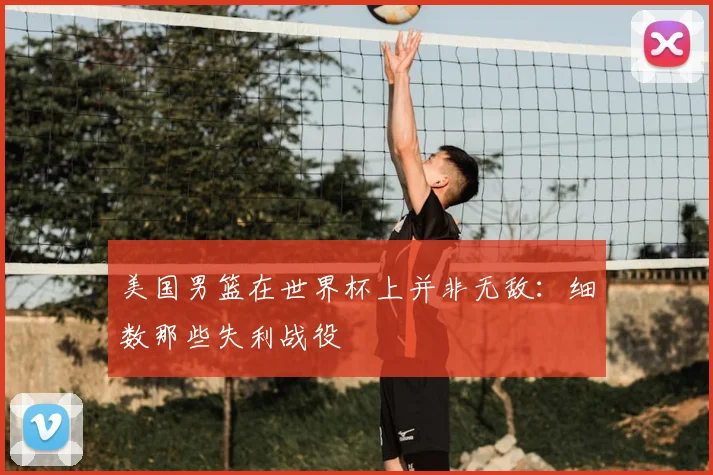 美国男篮在世界杯上并非无敌:细数那些失利战役