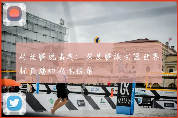 对话解说嘉宾:深度解读女篮世界杯直播的战术视角