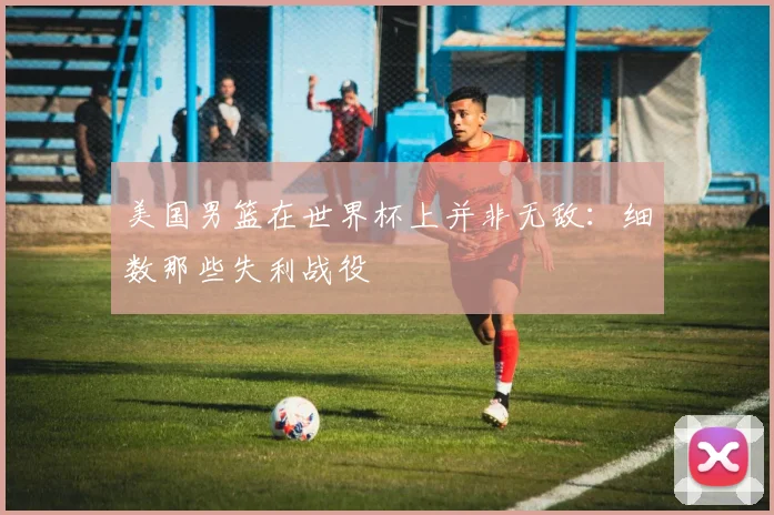 美国男篮在世界杯上并非无敌:细数那些失利战役