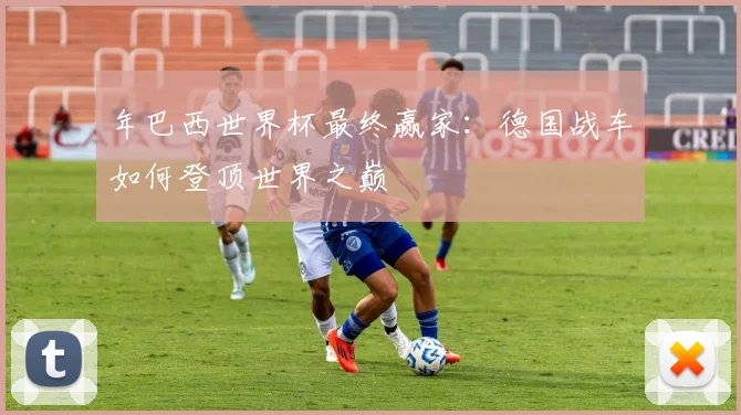 年巴西世界杯最终赢家：德国战车如何登顶世界之巅