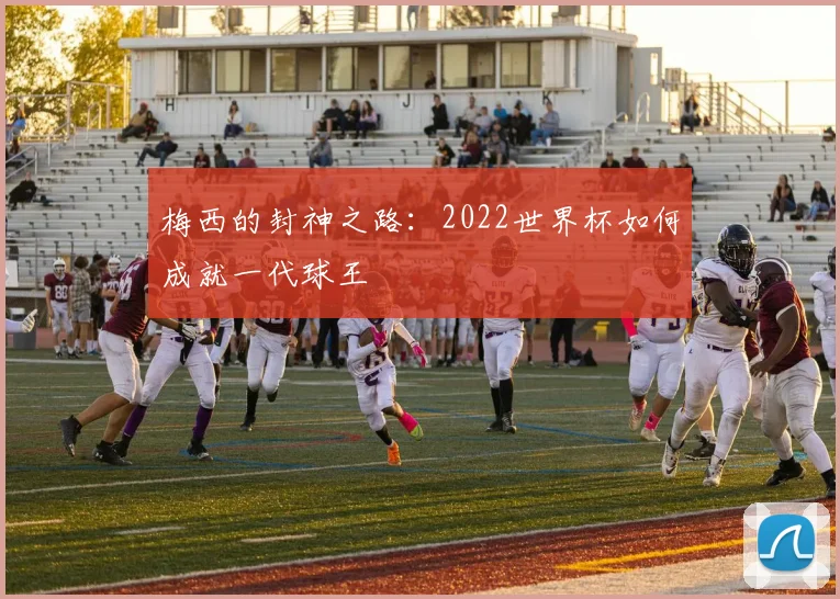 梅西的封神之路:2022世界杯如何成就一代球王