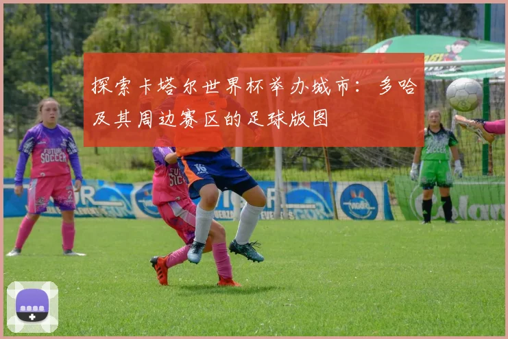 探索卡塔尔世界杯举办城市:多哈及其周边赛区的足球版图