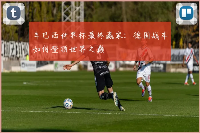 年巴西世界杯最终赢家：德国战车如何登顶世界之巅