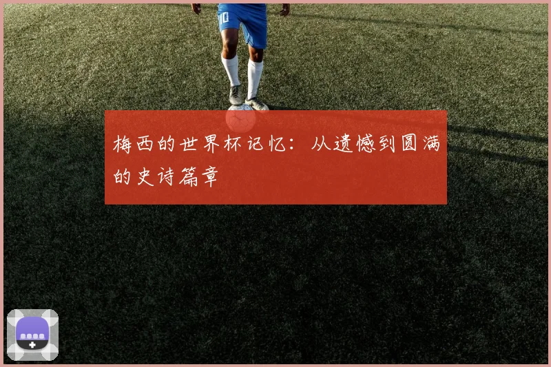 梅西的世界杯记忆:从遗憾到圆满的史诗篇章