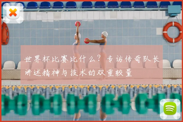 世界杯比赛比什么?专访传奇队长讲述精神与技术的双重较量