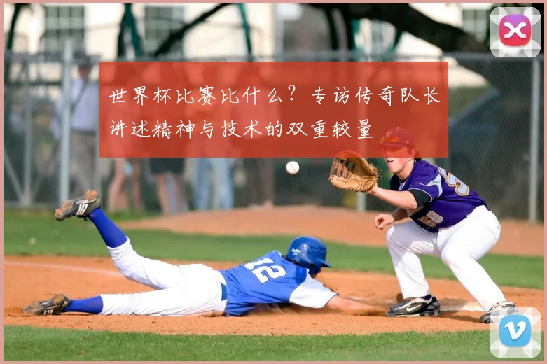 世界杯比赛比什么?专访传奇队长讲述精神与技术的双重较量