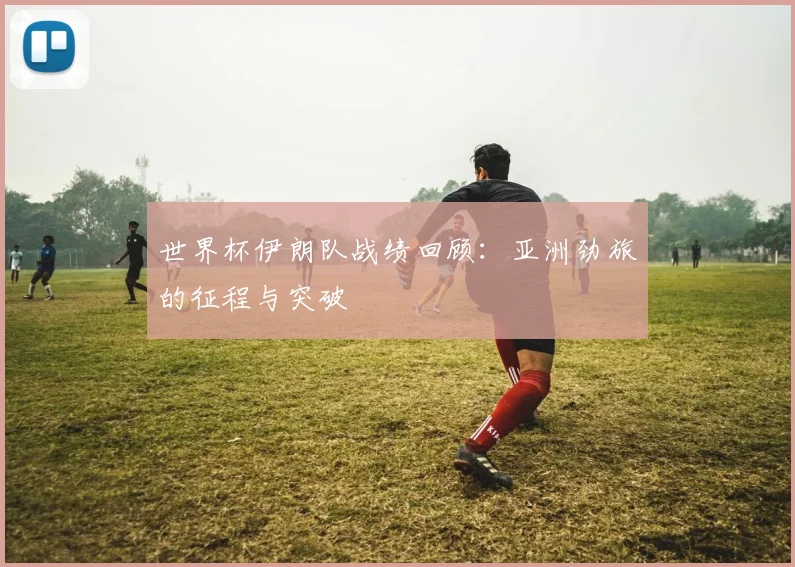 世界杯伊朗队战绩回顾:亚洲劲旅的征程与突破