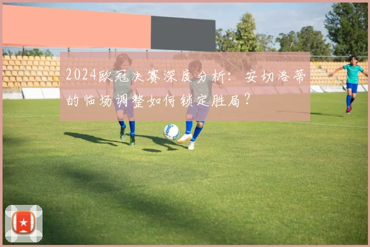 2024欧冠决赛深度分析：安切洛蒂的临场调整如何锁定胜局？