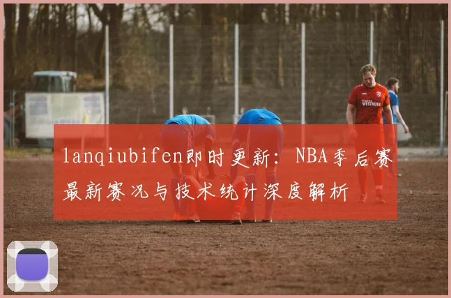 lanqiubifen即时更新：NBA季后赛最新赛况与技术统计深度解析