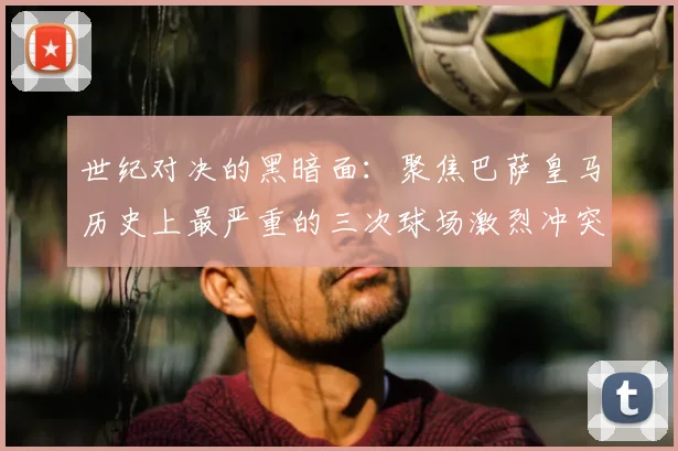 世纪对决的黑暗面：聚焦巴萨皇马历史上最严重的三次球场激烈冲突