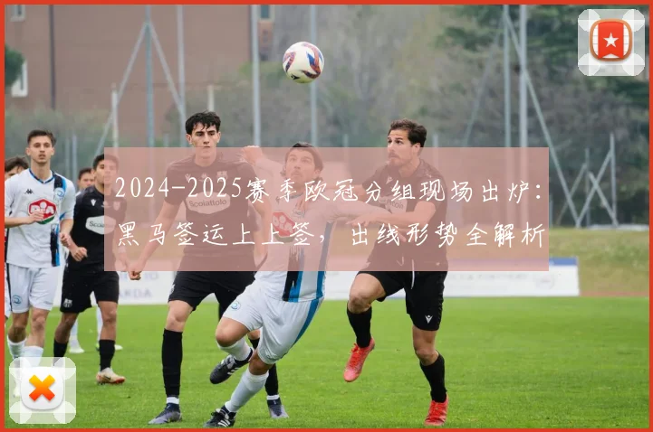 2024-2025赛季欧冠分组现场出炉：黑马签运上上签，出线形势全解析
