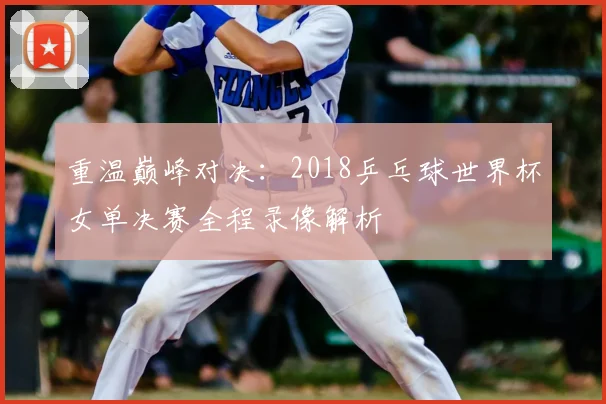 重温巅峰对决：2018乒乓球世界杯女单决赛全程录像解析