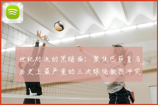 世纪对决的黑暗面：聚焦巴萨皇马历史上最严重的三次球场激烈冲突
