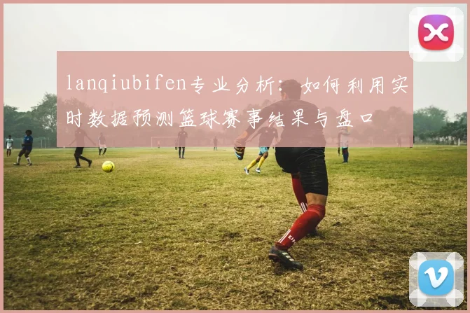 lanqiubifen专业分析：如何利用实时数据预测篮球赛事结果与盘口