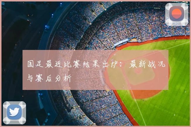 国足最近比赛结果出炉：最新战况与赛后分析
