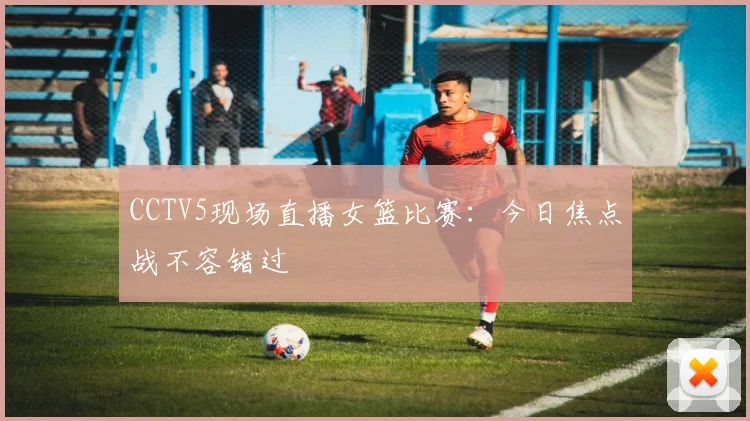 CCTV5现场直播女篮比赛：今日焦点战不容错过