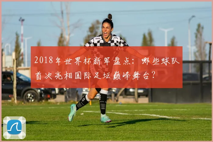 2018年世界杯新军盘点：哪些球队首次亮相国际足坛巅峰舞台？