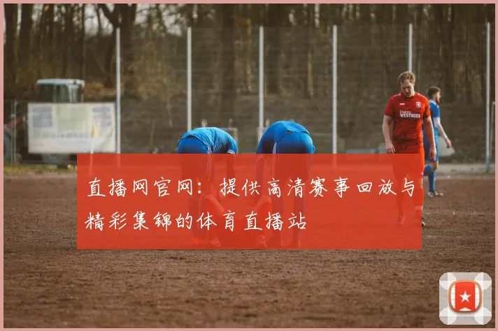 直播网官网：提供高清赛事回放与精彩集锦的体育直播站