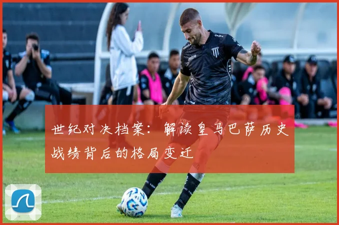 世纪对决档案：解读皇马巴萨历史战绩背后的格局变迁