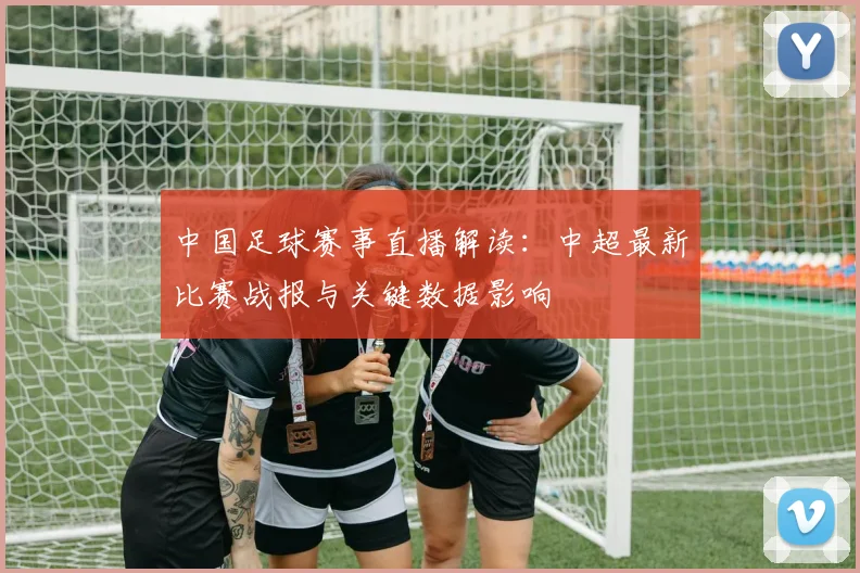 中国足球赛事直播解读：中超最新比赛战报与关键数据影响