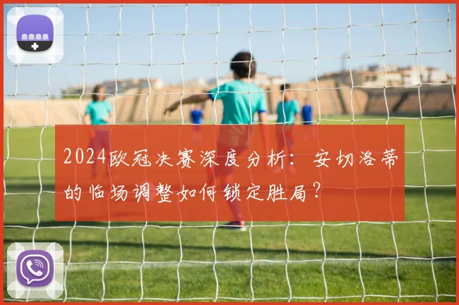 2024欧冠决赛深度分析：安切洛蒂的临场调整如何锁定胜局？